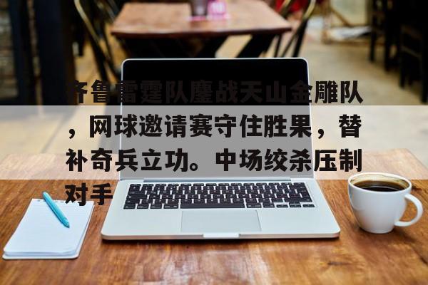 九游体育-齐鲁雷霆队鏖战天山金雕队,网球邀请赛守住胜果,替补奇兵立功。中场绞杀压制对手的简单介绍