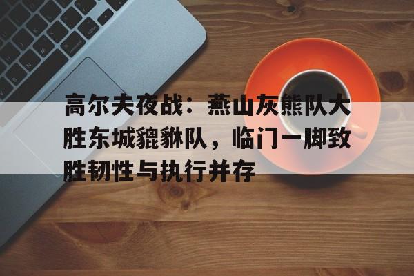 九游体育官方网站-高尔夫夜战:燕山灰熊队大胜东城貔貅队,临门一脚致胜韧性与执行并存(军区大院之狼烟万里)
