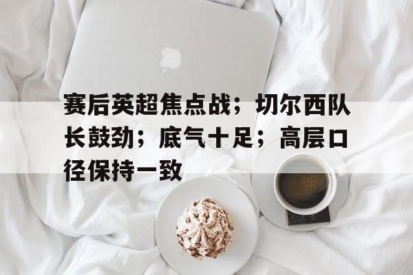 九游体育APP下载-关于赛后英超焦点战;切尔西队长鼓劲;底气十足;高层口径保持一致的信息