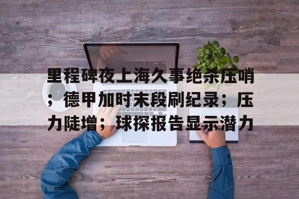 九游体育官方网站-包含里程碑夜上海久事绝杀压哨;德甲加时末段刷纪录;压力陡增;球探报告显示潜力的词条