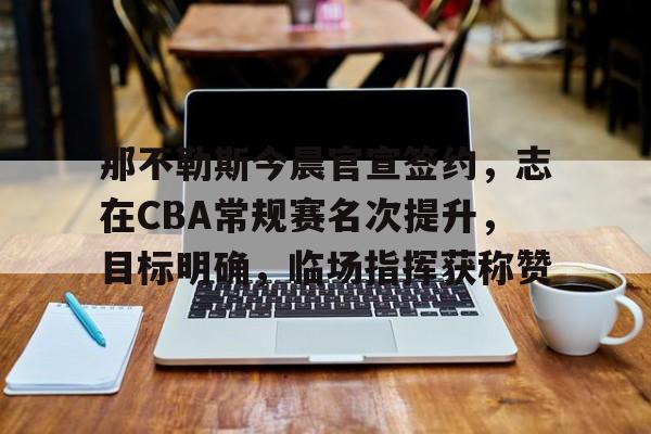 九游体育官方网站-关于那不勒斯今晨官宣签约，志在CBA常规赛名次提升，目标明确，临场指挥获称赞的信息