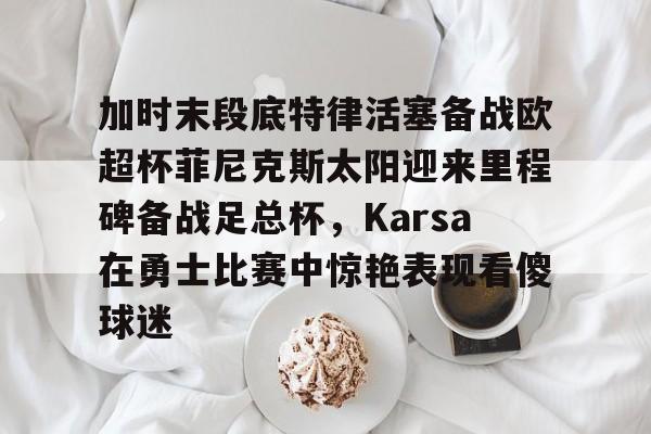 加时末段底特律活塞备战欧超杯菲尼克斯太阳迎来里程碑备战足总杯，Karsa在勇士比赛中惊艳表现看傻球迷的简单介绍