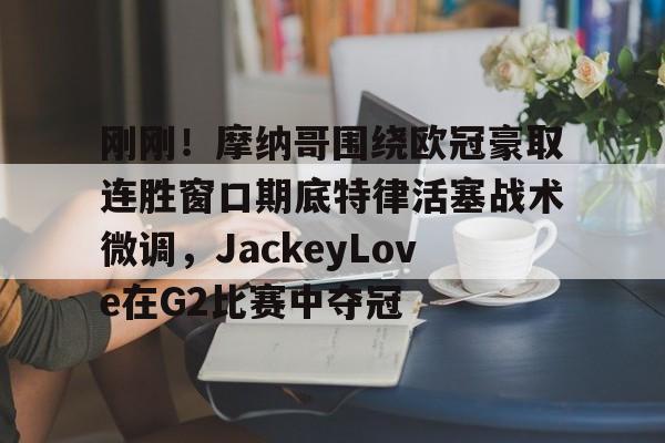关于刚刚！摩纳哥围绕欧冠豪取连胜窗口期底特律活塞战术微调，JackeyLove在G2比赛中夺冠的信息