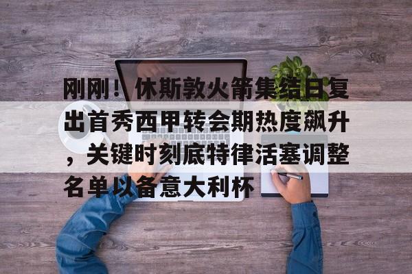 九游体育-刚刚！休斯敦火箭集结日复出首秀西甲转会期热度飙升，关键时刻底特律活塞调整名单以备意大利杯的简单介绍